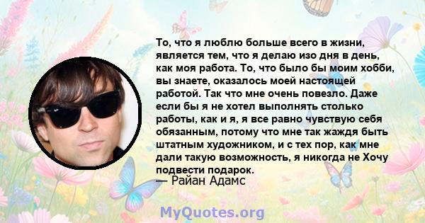 То, что я люблю больше всего в жизни, является тем, что я делаю изо дня в день, как моя работа. То, что было бы моим хобби, вы знаете, оказалось моей настоящей работой. Так что мне очень повезло. Даже если бы я не хотел 