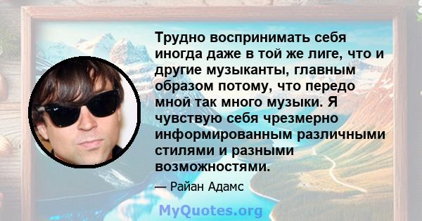 Трудно воспринимать себя иногда даже в той же лиге, что и другие музыканты, главным образом потому, что передо мной так много музыки. Я чувствую себя чрезмерно информированным различными стилями и разными возможностями.