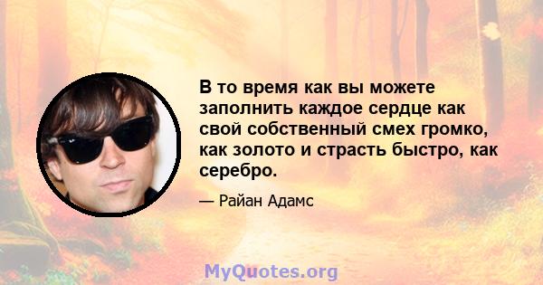 В то время как вы можете заполнить каждое сердце как свой собственный смех громко, как золото и страсть быстро, как серебро.