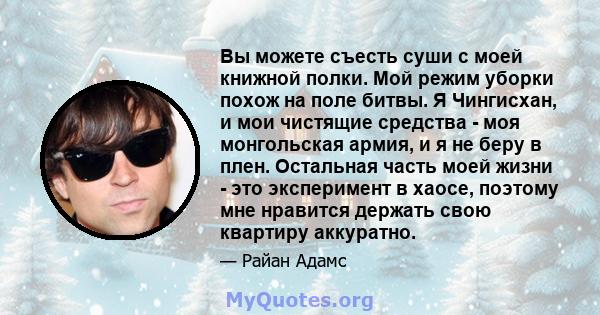 Вы можете съесть суши с моей книжной полки. Мой режим уборки похож на поле битвы. Я Чингисхан, и мои чистящие средства - моя монгольская армия, и я не беру в плен. Остальная часть моей жизни - это эксперимент в хаосе,