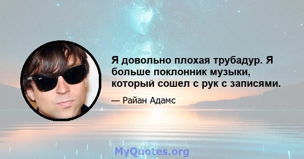 Я довольно плохая трубадур. Я больше поклонник музыки, который сошел с рук с записями.