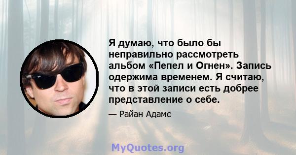 Я думаю, что было бы неправильно рассмотреть альбом «Пепел и Огнен». Запись одержима временем. Я считаю, что в этой записи есть добрее представление о себе.