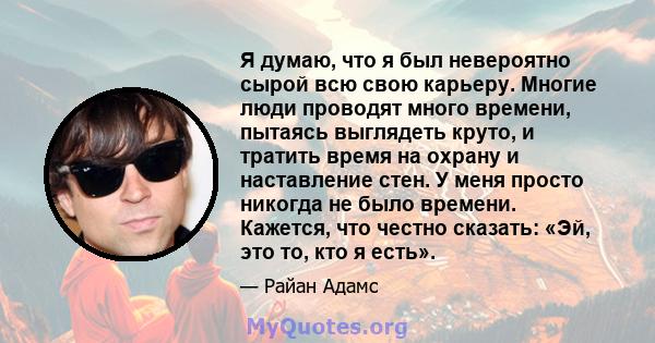 Я думаю, что я был невероятно сырой всю свою карьеру. Многие люди проводят много времени, пытаясь выглядеть круто, и тратить время на охрану и наставление стен. У меня просто никогда не было времени. Кажется, что честно 