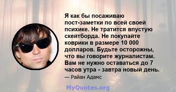 Я как бы посаживаю пост-заметки по всей своей психике. Не тратится впустую скейтборда. Не покупайте коврики в размере 10 000 долларов. Будьте осторожны, что вы говорите журналистам. Вам не нужно оставаться до 7 часов