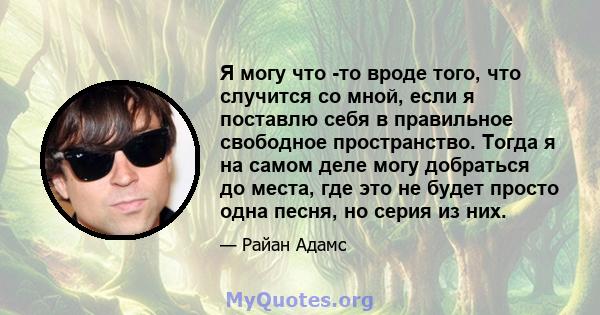 Я могу что -то вроде того, что случится со мной, если я поставлю себя в правильное свободное пространство. Тогда я на самом деле могу добраться до места, где это не будет просто одна песня, но серия из них.