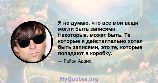 Я не думаю, что все мои вещи могли быть записями. Некоторые, может быть. Те, которые я действительно хотел быть записями, это те, которые попадают в коробку.