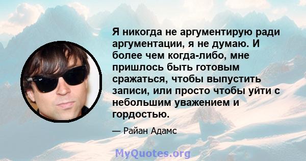 Я никогда не аргументирую ради аргументации, я не думаю. И более чем когда-либо, мне пришлось быть готовым сражаться, чтобы выпустить записи, или просто чтобы уйти с небольшим уважением и гордостью.