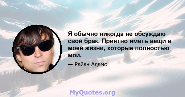 Я обычно никогда не обсуждаю свой брак. Приятно иметь вещи в моей жизни, которые полностью мои.