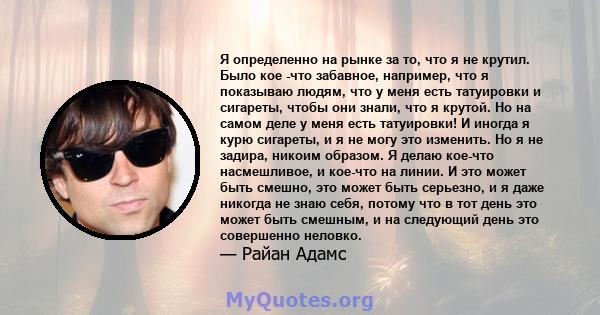 Я определенно на рынке за то, что я не крутил. Было кое -что забавное, например, что я показываю людям, что у меня есть татуировки и сигареты, чтобы они знали, что я крутой. Но на самом деле у меня есть татуировки! И