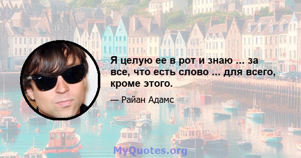 Я целую ее в рот и знаю ... за все, что есть слово ... для всего, кроме этого.