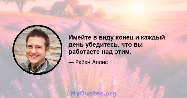 Имейте в виду конец и каждый день убедитесь, что вы работаете над этим.