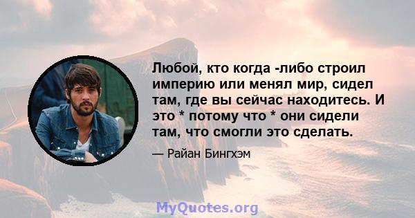 Любой, кто когда -либо строил империю или менял мир, сидел там, где вы сейчас находитесь. И это * потому что * они сидели там, что смогли это сделать.