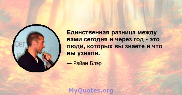 Единственная разница между вами сегодня и через год - это люди, которых вы знаете и что вы узнали.