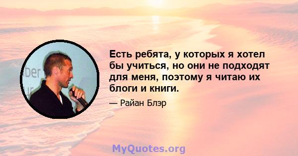 Есть ребята, у которых я хотел бы учиться, но они не подходят для меня, поэтому я читаю их блоги и книги.