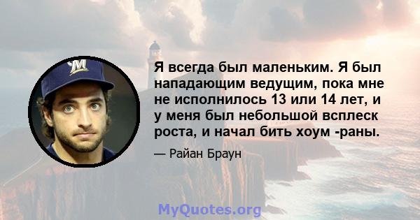 Я всегда был маленьким. Я был нападающим ведущим, пока мне не исполнилось 13 или 14 лет, и у меня был небольшой всплеск роста, и начал бить хоум -раны.