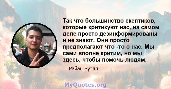 Так что большинство скептиков, которые критикуют нас, на самом деле просто дезинформированы и не знают. Они просто предполагают что -то о нас. Мы сами вполне критим, но мы здесь, чтобы помочь людям.