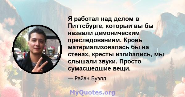 Я работал над делом в Питтсбурге, который вы бы назвали демоническим преследованиям. Кровь материализовалась бы на стенах, кресты изгибались, мы слышали звуки. Просто сумасшедшие вещи.