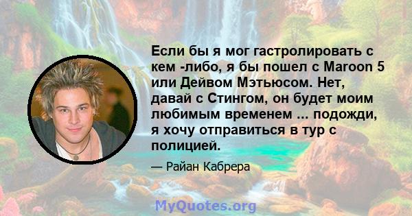 Если бы я мог гастролировать с кем -либо, я бы пошел с Maroon 5 или Дейвом Мэтьюсом. Нет, давай с Стингом, он будет моим любимым временем ... подожди, я хочу отправиться в тур с полицией.