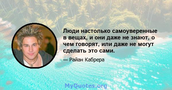 Люди настолько самоуверенные в вещах, и они даже не знают, о чем говорят, или даже не могут сделать это сами.