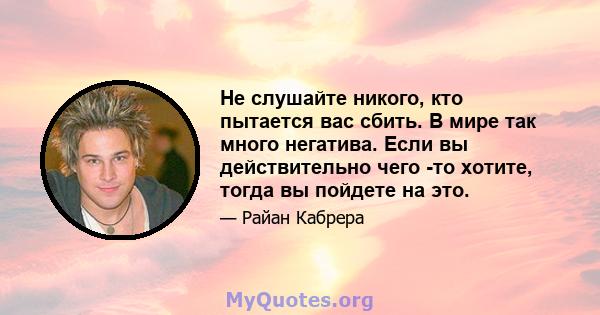 Не слушайте никого, кто пытается вас сбить. В мире так много негатива. Если вы действительно чего -то хотите, тогда вы пойдете на это.