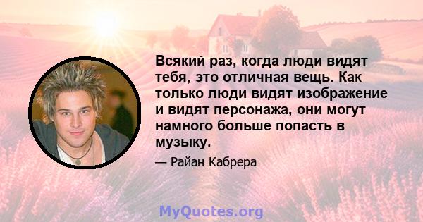 Всякий раз, когда люди видят тебя, это отличная вещь. Как только люди видят изображение и видят персонажа, они могут намного больше попасть в музыку.