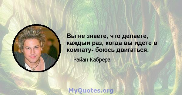 Вы не знаете, что делаете, каждый раз, когда вы идете в комнату- боюсь двигаться.