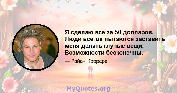 Я сделаю все за 50 долларов. Люди всегда пытаются заставить меня делать глупые вещи. Возможности бесконечны.