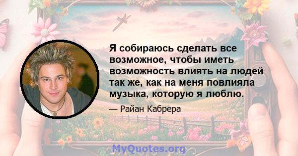 Я собираюсь сделать все возможное, чтобы иметь возможность влиять на людей так же, как на меня повлияла музыка, которую я люблю.