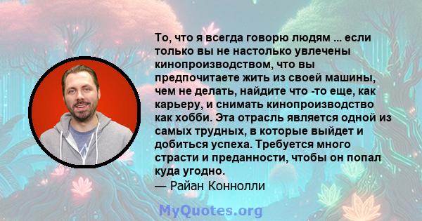 То, что я всегда говорю людям ... если только вы не настолько увлечены кинопроизводством, что вы предпочитаете жить из своей машины, чем не делать, найдите что -то еще, как карьеру, и снимать кинопроизводство как хобби. 