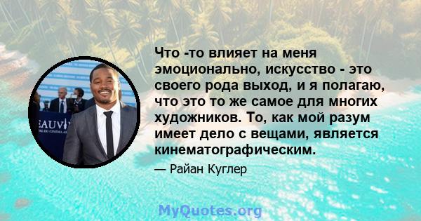 Что -то влияет на меня эмоционально, искусство - это своего рода выход, и я полагаю, что это то же самое для многих художников. То, как мой разум имеет дело с вещами, является кинематографическим.