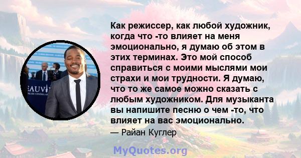 Как режиссер, как любой художник, когда что -то влияет на меня эмоционально, я думаю об этом в этих терминах. Это мой способ справиться с моими мыслями мои страхи и мои трудности. Я думаю, что то же самое можно сказать