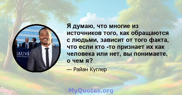 Я думаю, что многие из источников того, как обращаются с людьми, зависит от того факта, что если кто -то признает их как человека или нет, вы понимаете, о чем я?