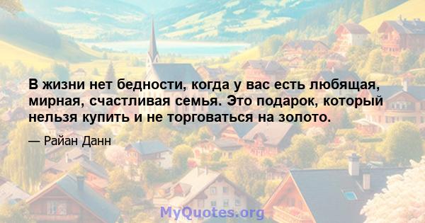 В жизни нет бедности, когда у вас есть любящая, мирная, счастливая семья. Это подарок, который нельзя купить и не торговаться на золото.