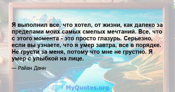 Я выполнил все, что хотел, от жизни, как далеко за пределами моих самых смелых мечтаний. Все, что с этого момента - это просто глазурь. Серьезно, если вы узнаете, что я умер завтра, все в порядке. Не грусти за меня,