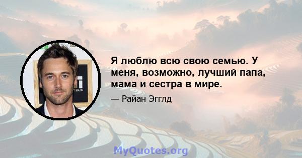 Я люблю всю свою семью. У меня, возможно, лучший папа, мама и сестра в мире.