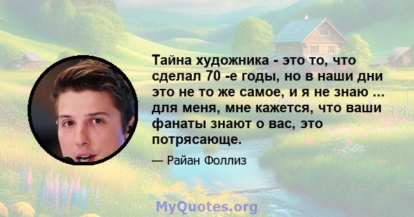 Тайна художника - это то, что сделал 70 -е годы, но в наши дни это не то же самое, и я не знаю ... для меня, мне кажется, что ваши фанаты знают о вас, это потрясающе.