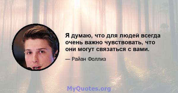 Я думаю, что для людей всегда очень важно чувствовать, что они могут связаться с вами.