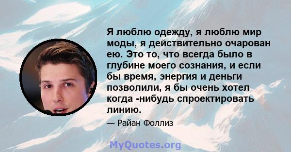 Я люблю одежду, я люблю мир моды, я действительно очарован ею. Это то, что всегда было в глубине моего сознания, и если бы время, энергия и деньги позволили, я бы очень хотел когда -нибудь спроектировать линию.