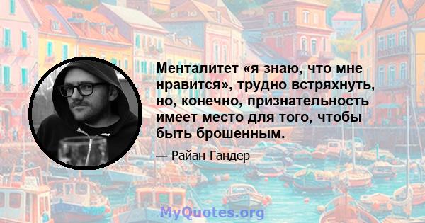 Менталитет «я знаю, что мне нравится», трудно встряхнуть, но, конечно, признательность имеет место для того, чтобы быть брошенным.