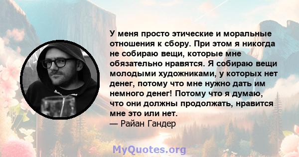 У меня просто этические и моральные отношения к сбору. При этом я никогда не собираю вещи, которые мне обязательно нравятся. Я собираю вещи молодыми художниками, у которых нет денег, потому что мне нужно дать им немного 