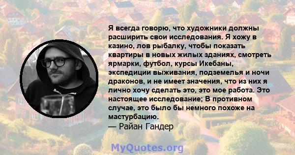 Я всегда говорю, что художники должны расширить свои исследования. Я хожу в казино, лов рыбалку, чтобы показать квартиры в новых жилых зданиях, смотреть ярмарки, футбол, курсы Икебаны, экспедиции выживания, подземелья и 