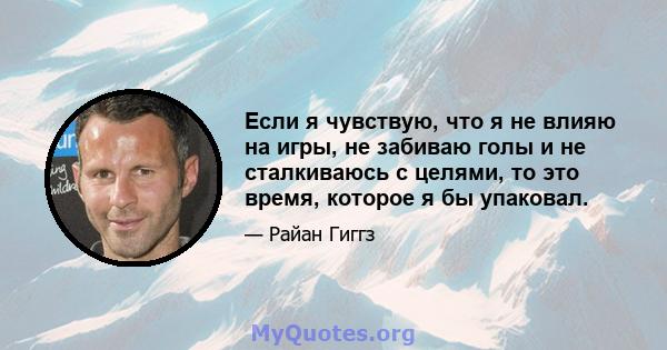 Если я чувствую, что я не влияю на игры, не забиваю голы и не сталкиваюсь с целями, то это время, которое я бы упаковал.