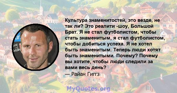 Культура знаменитостей, это везде, не так ли? Это реалити -шоу, Большой Брат. Я не стал футболистом, чтобы стать знаменитым, я стал футболистом, чтобы добиться успеха. Я не хотел быть знаменитым. Теперь люди хотят быть