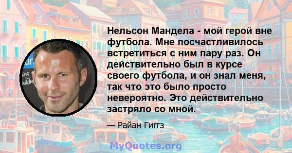 Нельсон Мандела - мой герой вне футбола. Мне посчастливилось встретиться с ним пару раз. Он действительно был в курсе своего футбола, и он знал меня, так что это было просто невероятно. Это действительно застряло со