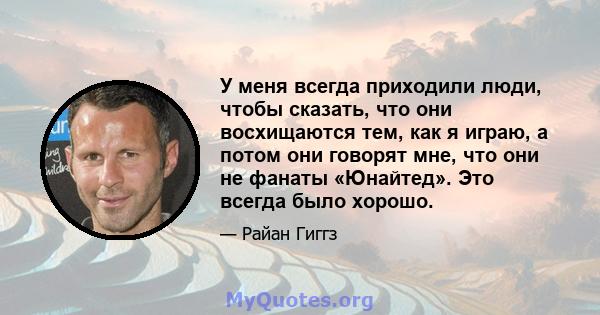 У меня всегда приходили люди, чтобы сказать, что они восхищаются тем, как я играю, а потом они говорят мне, что они не фанаты «Юнайтед». Это всегда было хорошо.