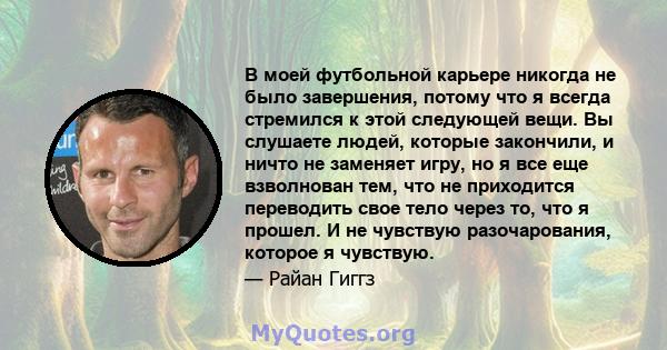 В моей футбольной карьере никогда не было завершения, потому что я всегда стремился к этой следующей вещи. Вы слушаете людей, которые закончили, и ничто не заменяет игру, но я все еще взволнован тем, что не приходится