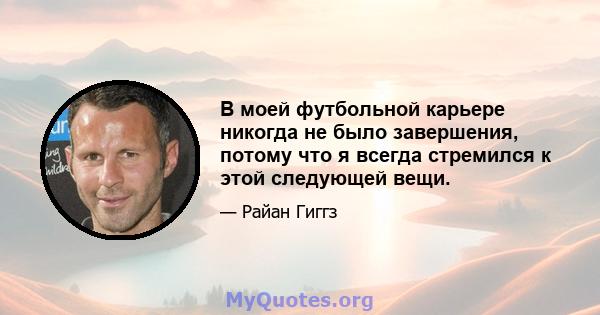 В моей футбольной карьере никогда не было завершения, потому что я всегда стремился к этой следующей вещи.