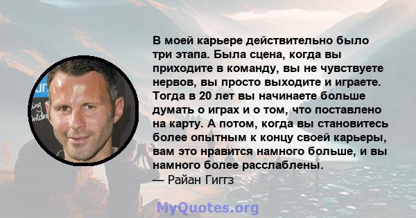 В моей карьере действительно было три этапа. Была сцена, когда вы приходите в команду, вы не чувствуете нервов, вы просто выходите и играете. Тогда в 20 лет вы начинаете больше думать о играх и о том, что поставлено на