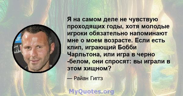 Я на самом деле не чувствую проходящих годы, хотя молодые игроки обязательно напоминают мне о моем возрасте. Если есть клип, играющий Бобби Чарльтона, или игра в черно -белом, они спросят: вы играли в этом хищном?