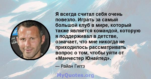 Я всегда считал себя очень повезло. Играть за самый большой клуб в мире, который также является командой, которую я поддерживал в детстве, означает, что мне никогда не приходилось рассматривать вопрос о том, чтобы уйти